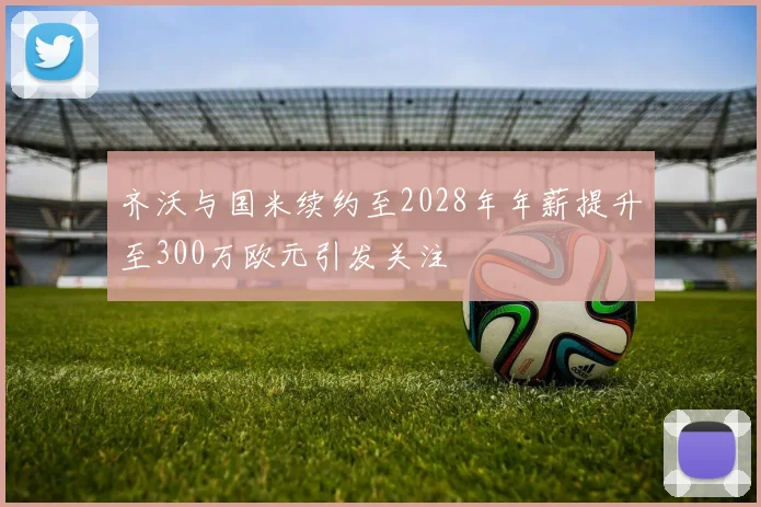 齐沃与国米续约至2028年年薪提升至300万欧元引发关注