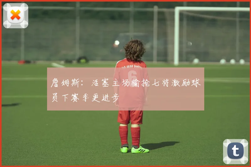 詹姆斯：活塞主场输抢七将激励球员下赛季更进步