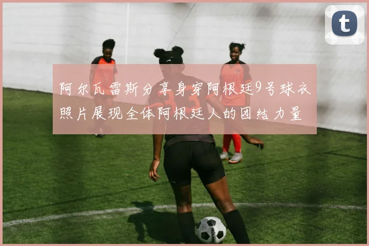 阿尔瓦雷斯分享身穿阿根廷9号球衣照片展现全体阿根廷人的团结力量