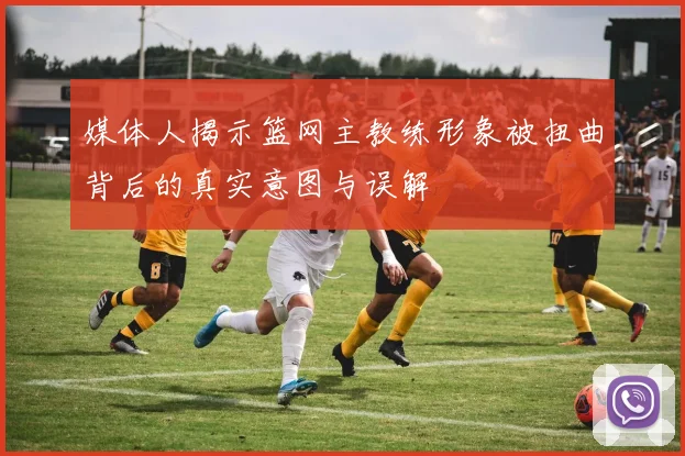 媒体人揭示篮网主教练形象被扭曲背后的真实意图与误解