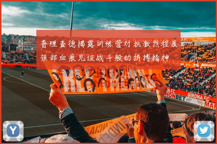 普理查德揭露训练营对抗激烈程度颈部血痕见证战斗般的拼搏精神