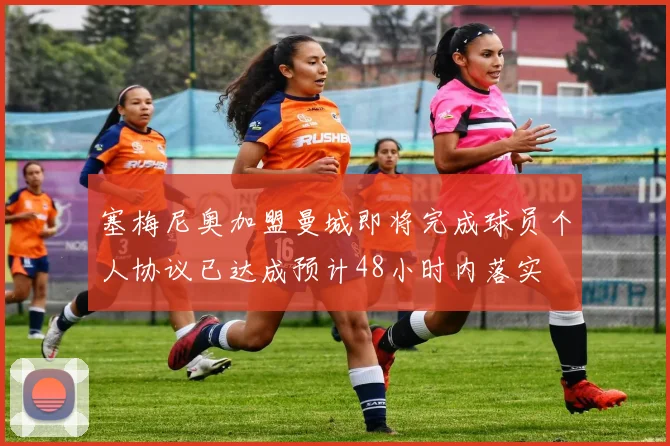 塞梅尼奥加盟曼城即将完成球员个人协议已达成预计48小时内落实