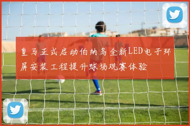 皇马正式启动伯纳乌全新LED电子环屏安装工程提升球场观赛体验