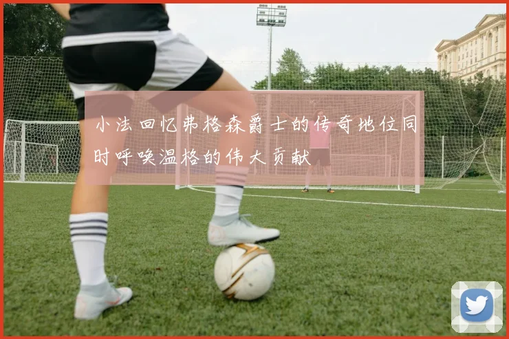 小法回忆弗格森爵士的传奇地位同时呼唤温格的伟大贡献