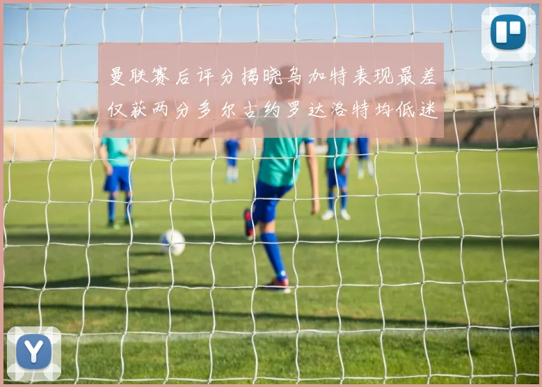 曼联赛后评分揭晓乌加特表现最差仅获两分多尔古约罗达洛特均低迷仅得四分