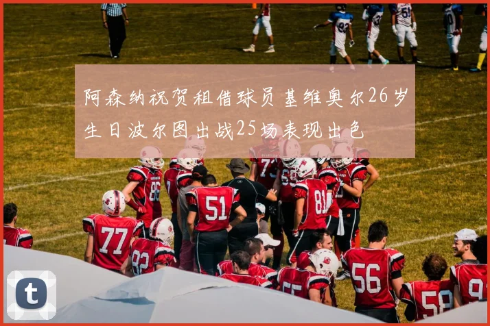 阿森纳祝贺租借球员基维奥尔26岁生日波尔图出战25场表现出色