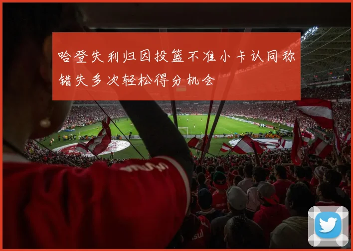 哈登失利归因投篮不准小卡认同称错失多次轻松得分机会