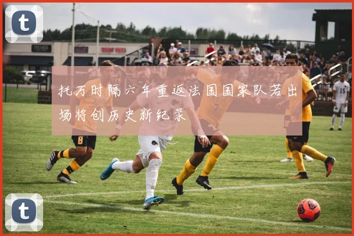 托万时隔六年重返法国国家队若出场将创历史新纪录