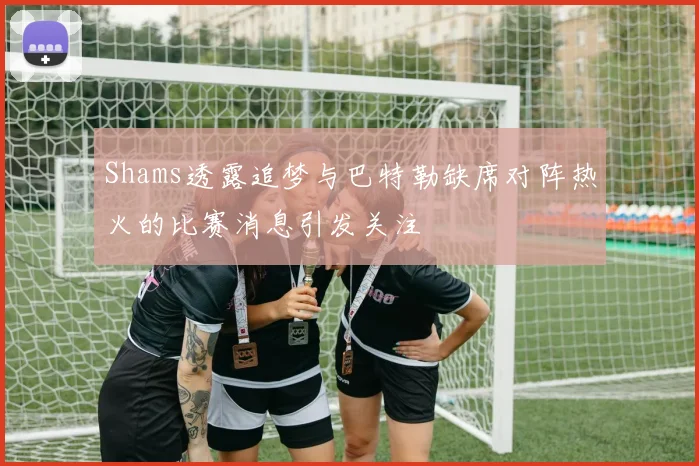 Shams透露追梦与巴特勒缺席对阵热火的比赛消息引发关注
