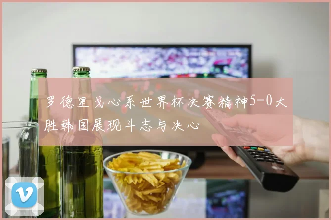 罗德里戈心系世界杯决赛精神5-0大胜韩国展现斗志与决心