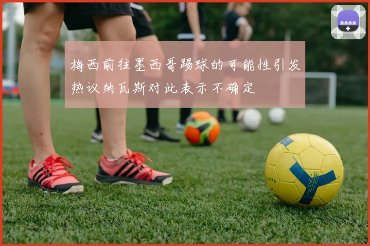 梅西前往墨西哥踢球的可能性引发热议纳瓦斯对此表示不确定