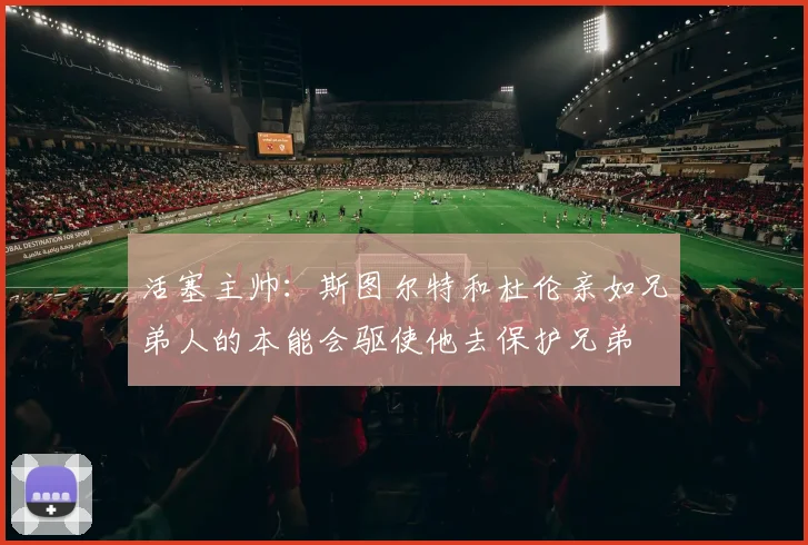 活塞主帅：斯图尔特和杜伦亲如兄弟人的本能会驱使他去保护兄弟