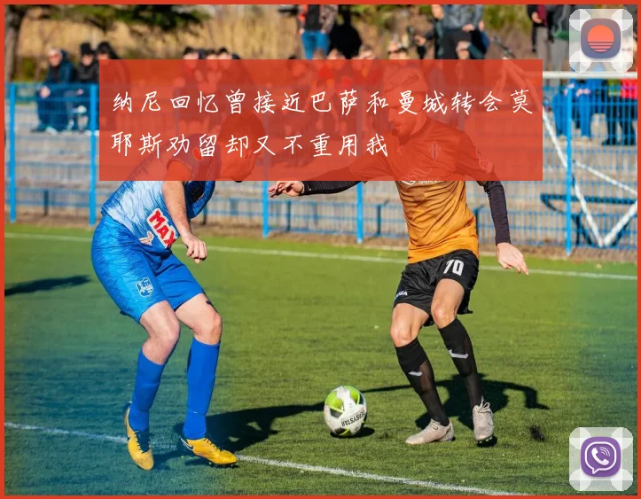 纳尼回忆曾接近巴萨和曼城转会莫耶斯劝留却又不重用我