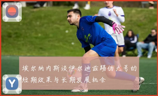 埃尔纳内斯谈伊尔迪兹踢伪九号的短期效果与长期发展机会