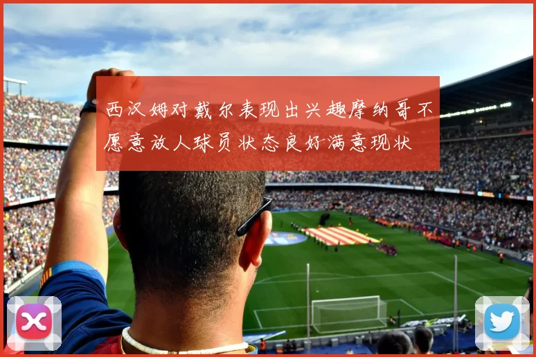 西汉姆对戴尔表现出兴趣摩纳哥不愿意放人球员状态良好满意现状